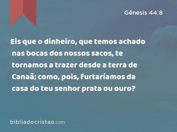 Eis que o dinheiro, que temos achado nas bocas dos nossos sacos, te tornamos a trazer desde a terra de Canaã; como, pois, furtaríamos da casa do teu senhor prata ou ouro? - Gênesis 44:8