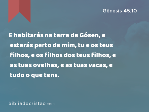 E habitarás na terra de Gósen, e estarás perto de mim, tu e os teus filhos, e os filhos dos teus filhos, e as tuas ovelhas, e as tuas vacas, e tudo o que tens. - Gênesis 45:10