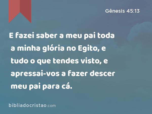 E fazei saber a meu pai toda a minha glória no Egito, e tudo o que tendes visto, e apressai-vos a fazer descer meu pai para cá. - Gênesis 45:13