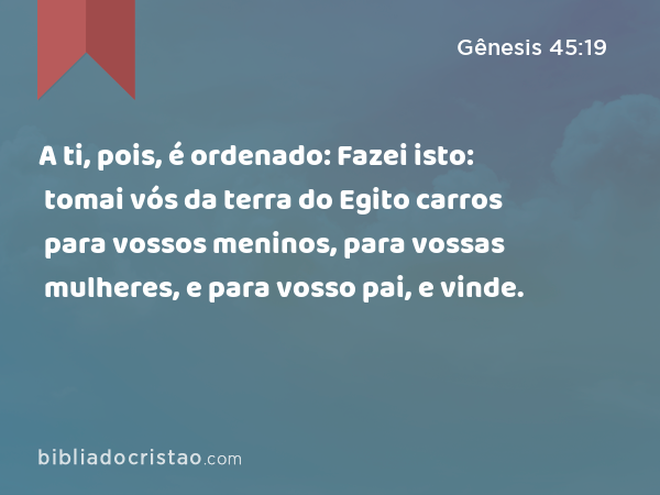 A ti, pois, é ordenado: Fazei isto: tomai vós da terra do Egito carros para vossos meninos, para vossas mulheres, e para vosso pai, e vinde. - Gênesis 45:19