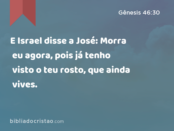 E Israel disse a José: Morra eu agora, pois já tenho visto o teu rosto, que ainda vives. - Gênesis 46:30