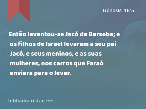 Então levantou-se Jacó de Berseba; e os filhos de Israel levaram a seu pai Jacó, e seus meninos, e as suas mulheres, nos carros que Faraó enviara para o levar. - Gênesis 46:5