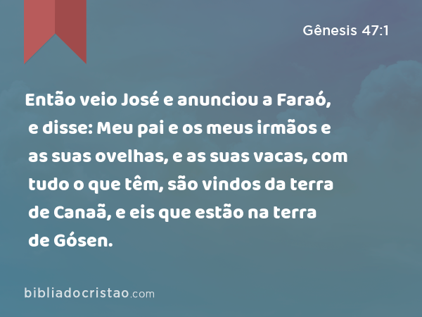 Então veio José e anunciou a Faraó, e disse: Meu pai e os meus irmãos e as suas ovelhas, e as suas vacas, com tudo o que têm, são vindos da terra de Canaã, e eis que estão na terra de Gósen. - Gênesis 47:1