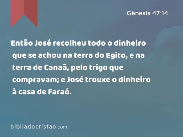 Então José recolheu todo o dinheiro que se achou na terra do Egito, e na terra de Canaã, pelo trigo que compravam; e José trouxe o dinheiro à casa de Faraó. - Gênesis 47:14