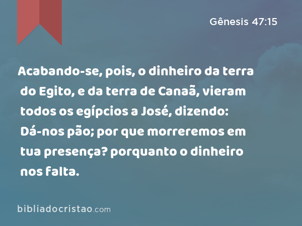 Acabando-se, pois, o dinheiro da terra do Egito, e da terra de Canaã, vieram todos os egípcios a José, dizendo: Dá-nos pão; por que morreremos em tua presença? porquanto o dinheiro nos falta. - Gênesis 47:15