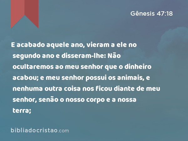 E acabado aquele ano, vieram a ele no segundo ano e disseram-lhe: Não ocultaremos ao meu senhor que o dinheiro acabou; e meu senhor possui os animais, e nenhuma outra coisa nos ficou diante de meu senhor, senão o nosso corpo e a nossa terra; - Gênesis 47:18