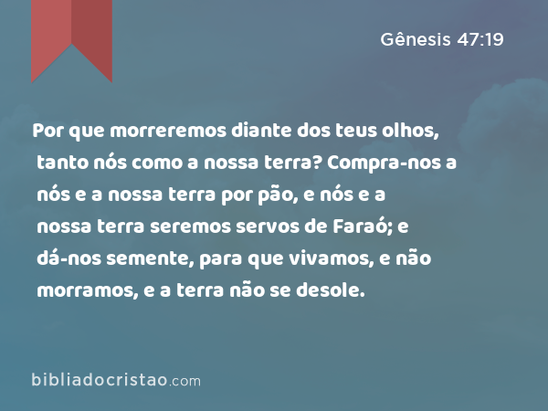 Por que morreremos diante dos teus olhos, tanto nós como a nossa terra? Compra-nos a nós e a nossa terra por pão, e nós e a nossa terra seremos servos de Faraó; e dá-nos semente, para que vivamos, e não morramos, e a terra não se desole. - Gênesis 47:19