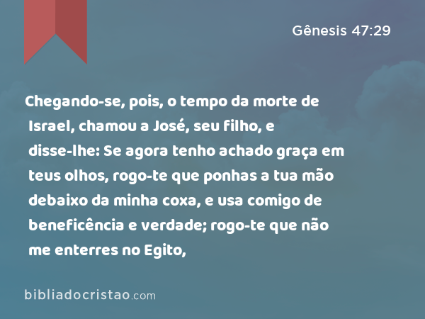 Chegando-se, pois, o tempo da morte de Israel, chamou a José, seu filho, e disse-lhe: Se agora tenho achado graça em teus olhos, rogo-te que ponhas a tua mão debaixo da minha coxa, e usa comigo de beneficência e verdade; rogo-te que não me enterres no Egito, - Gênesis 47:29