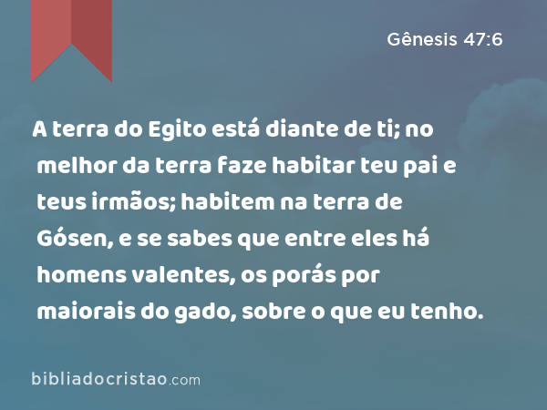 A terra do Egito está diante de ti; no melhor da terra faze habitar teu pai e teus irmãos; habitem na terra de Gósen, e se sabes que entre eles há homens valentes, os porás por maiorais do gado, sobre o que eu tenho. - Gênesis 47:6