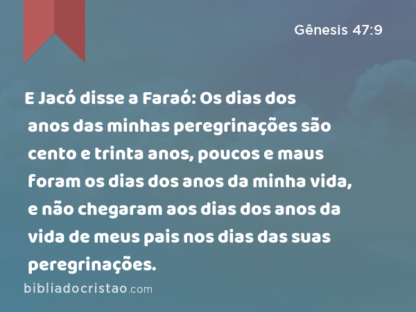 E Jacó disse a Faraó: Os dias dos anos das minhas peregrinações são cento e trinta anos, poucos e maus foram os dias dos anos da minha vida, e não chegaram aos dias dos anos da vida de meus pais nos dias das suas peregrinações. - Gênesis 47:9