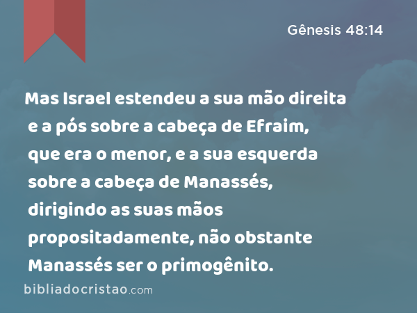 Mas Israel estendeu a sua mão direita e a pós sobre a cabeça de Efraim, que era o menor, e a sua esquerda sobre a cabeça de Manassés, dirigindo as suas mãos propositadamente, não obstante Manassés ser o primogênito. - Gênesis 48:14