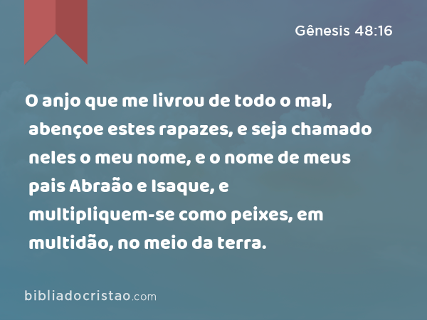 O anjo que me livrou de todo o mal, abençoe estes rapazes, e seja chamado neles o meu nome, e o nome de meus pais Abraão e Isaque, e multipliquem-se como peixes, em multidão, no meio da terra. - Gênesis 48:16