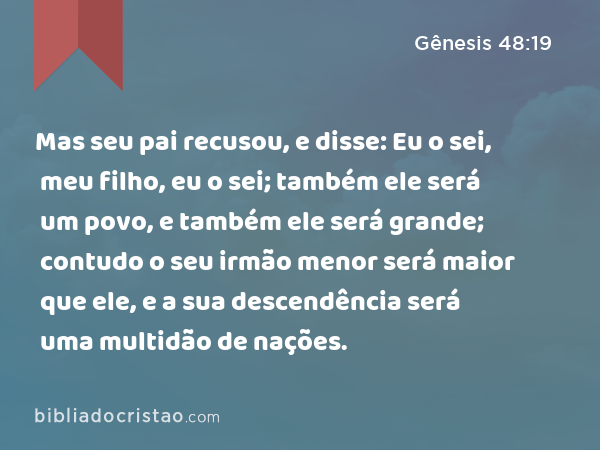 Mas seu pai recusou, e disse: Eu o sei, meu filho, eu o sei; também ele será um povo, e também ele será grande; contudo o seu irmão menor será maior que ele, e a sua descendência será uma multidão de nações. - Gênesis 48:19