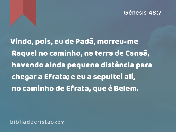 Vindo, pois, eu de Padã, morreu-me Raquel no caminho, na terra de Canaã, havendo ainda pequena distância para chegar a Efrata; e eu a sepultei ali, no caminho de Efrata, que é Belem. - Gênesis 48:7