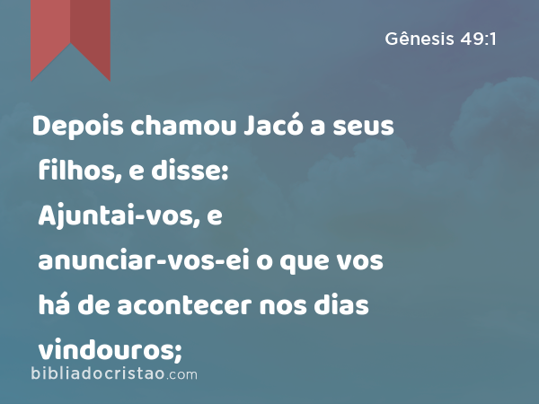 Depois chamou Jacó a seus filhos, e disse: Ajuntai-vos, e anunciar-vos-ei o que vos há de acontecer nos dias vindouros; - Gênesis 49:1