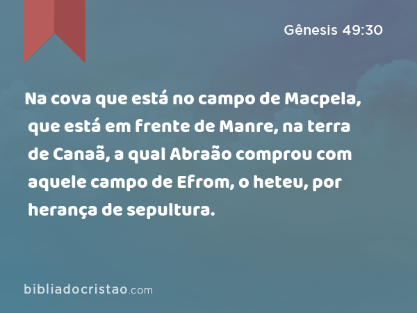 Na cova que está no campo de Macpela, que está em frente de Manre, na terra de Canaã, a qual Abraão comprou com aquele campo de Efrom, o heteu, por herança de sepultura. - Gênesis 49:30