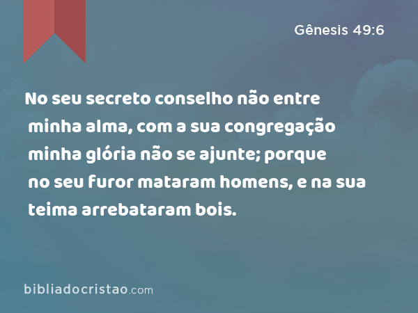 No seu secreto conselho não entre minha alma, com a sua congregação minha glória não se ajunte; porque no seu furor mataram homens, e na sua teima arrebataram bois. - Gênesis 49:6