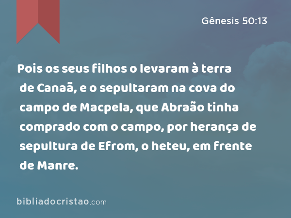 Pois os seus filhos o levaram à terra de Canaã, e o sepultaram na cova do campo de Macpela, que Abraão tinha comprado com o campo, por herança de sepultura de Efrom, o heteu, em frente de Manre. - Gênesis 50:13