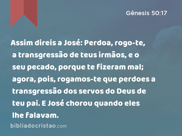 Assim direis a José: Perdoa, rogo-te, a transgressão de teus irmãos, e o seu pecado, porque te fizeram mal; agora, pois, rogamos-te que perdoes a transgressão dos servos do Deus de teu pai. E José chorou quando eles lhe falavam. - Gênesis 50:17