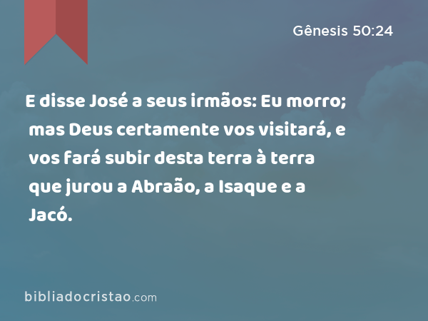 E disse José a seus irmãos: Eu morro; mas Deus certamente vos visitará, e vos fará subir desta terra à terra que jurou a Abraão, a Isaque e a Jacó. - Gênesis 50:24