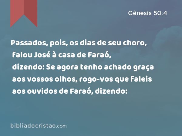 Passados, pois, os dias de seu choro, falou José à casa de Faraó, dizendo: Se agora tenho achado graça aos vossos olhos, rogo-vos que faleis aos ouvidos de Faraó, dizendo: - Gênesis 50:4