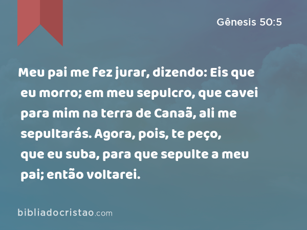 Meu pai me fez jurar, dizendo: Eis que eu morro; em meu sepulcro, que cavei para mim na terra de Canaã, ali me sepultarás. Agora, pois, te peço, que eu suba, para que sepulte a meu pai; então voltarei. - Gênesis 50:5