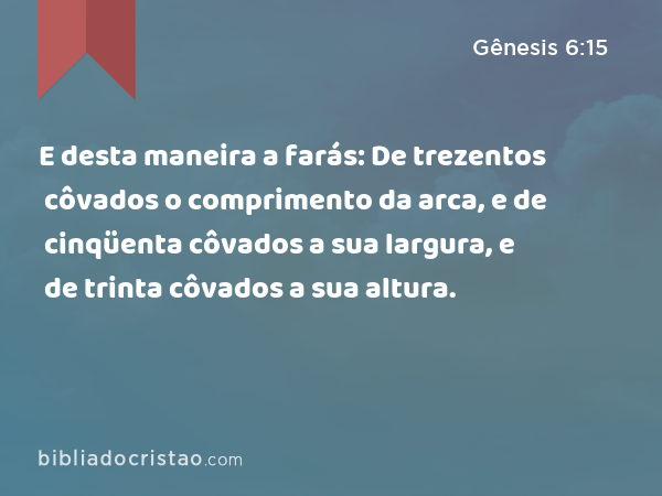 E desta maneira a farás: De trezentos côvados o comprimento da arca, e de cinqüenta côvados a sua largura, e de trinta côvados a sua altura. - Gênesis 6:15