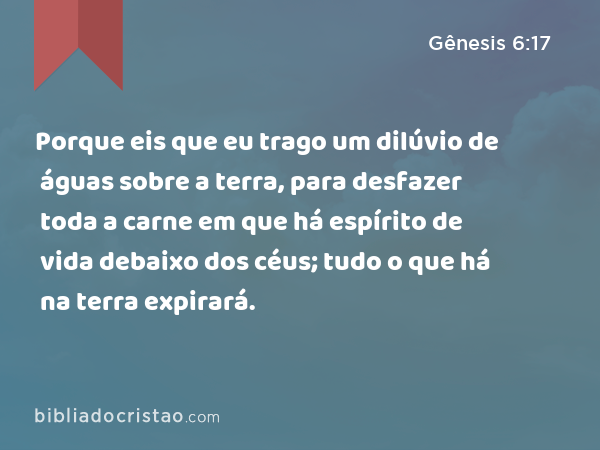 Porque eis que eu trago um dilúvio de águas sobre a terra, para desfazer toda a carne em que há espírito de vida debaixo dos céus; tudo o que há na terra expirará. - Gênesis 6:17