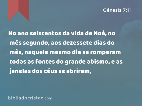 No ano seiscentos da vida de Noé, no mês segundo, aos dezessete dias do mês, naquele mesmo dia se romperam todas as fontes do grande abismo, e as janelas dos céus se abriram, - Gênesis 7:11