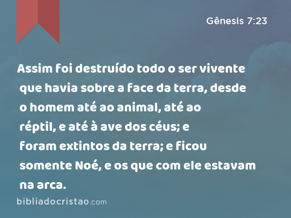 Assim foi destruído todo o ser vivente que havia sobre a face da terra, desde o homem até ao animal, até ao réptil, e até à ave dos céus; e foram extintos da terra; e ficou somente Noé, e os que com ele estavam na arca. - Gênesis 7:23