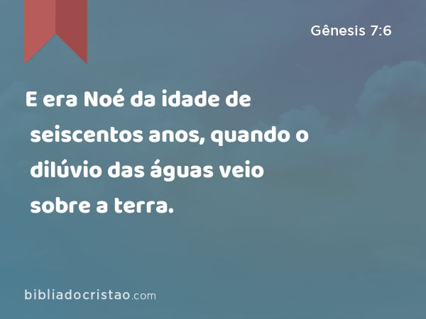 E era Noé da idade de seiscentos anos, quando o dilúvio das águas veio sobre a terra. - Gênesis 7:6