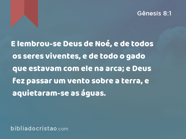 E lembrou-se Deus de Noé, e de todos os seres viventes, e de todo o gado que estavam com ele na arca; e Deus fez passar um vento sobre a terra, e aquietaram-se as águas. - Gênesis 8:1