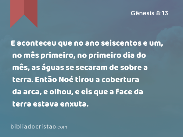 E aconteceu que no ano seiscentos e um, no mês primeiro, no primeiro dia do mês, as águas se secaram de sobre a terra. Então Noé tirou a cobertura da arca, e olhou, e eis que a face da terra estava enxuta. - Gênesis 8:13