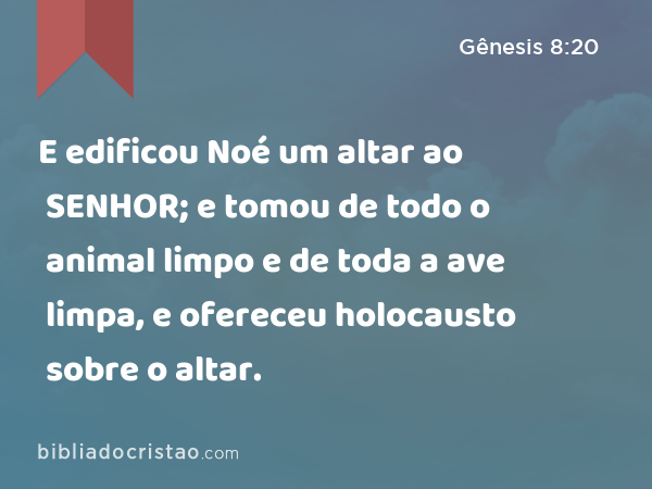 E edificou Noé um altar ao SENHOR; e tomou de todo o animal limpo e de toda a ave limpa, e ofereceu holocausto sobre o altar. - Gênesis 8:20