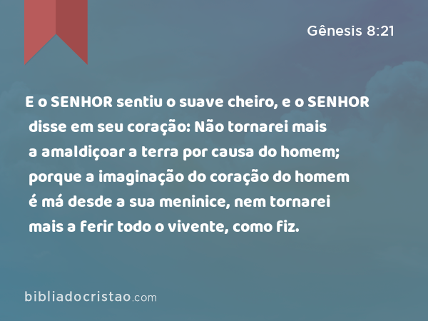 E o SENHOR sentiu o suave cheiro, e o SENHOR disse em seu coração: Não tornarei mais a amaldiçoar a terra por causa do homem; porque a imaginação do coração do homem é má desde a sua meninice, nem tornarei mais a ferir todo o vivente, como fiz. - Gênesis 8:21