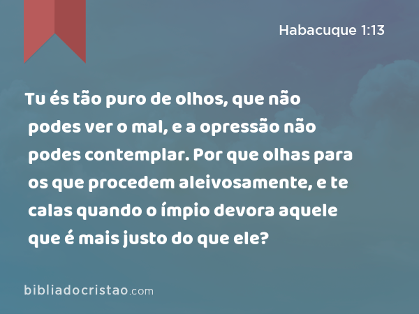 Tu és tão puro de olhos, que não podes ver o mal, e a opressão não podes contemplar. Por que olhas para os que procedem aleivosamente, e te calas quando o ímpio devora aquele que é mais justo do que ele? - Habacuque 1:13