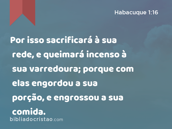 Por isso sacrificará à sua rede, e queimará incenso à sua varredoura; porque com elas engordou a sua porção, e engrossou a sua comida. - Habacuque 1:16