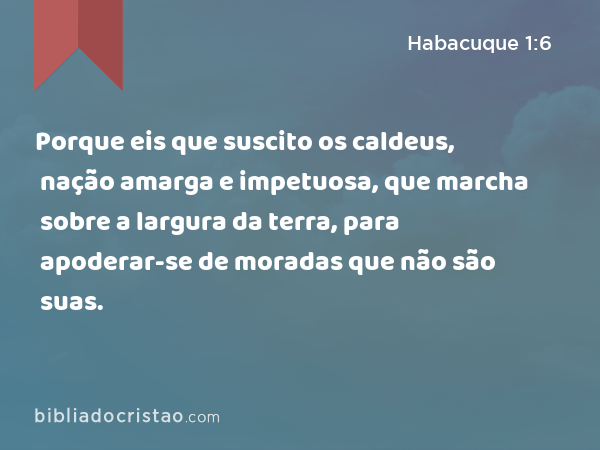 Porque eis que suscito os caldeus, nação amarga e impetuosa, que marcha sobre a largura da terra, para apoderar-se de moradas que não são suas. - Habacuque 1:6