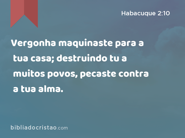 Vergonha maquinaste para a tua casa; destruindo tu a muitos povos, pecaste contra a tua alma. - Habacuque 2:10