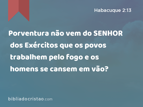 Porventura não vem do SENHOR dos Exércitos que os povos trabalhem pelo fogo e os homens se cansem em vão? - Habacuque 2:13