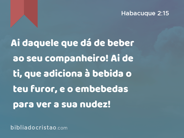 Ai daquele que dá de beber ao seu companheiro! Ai de ti, que adiciona à bebida o teu furor, e o embebedas para ver a sua nudez! - Habacuque 2:15