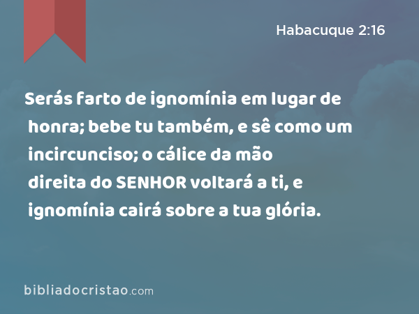 Serás farto de ignomínia em lugar de honra; bebe tu também, e sê como um incircunciso; o cálice da mão direita do SENHOR voltará a ti, e ignomínia cairá sobre a tua glória. - Habacuque 2:16