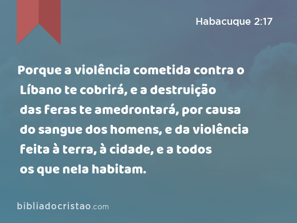 Porque a violência cometida contra o Líbano te cobrirá, e a destruição das feras te amedrontará, por causa do sangue dos homens, e da violência feita à terra, à cidade, e a todos os que nela habitam. - Habacuque 2:17