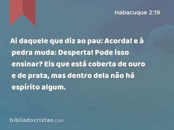 Ai daquele que diz ao pau: Acorda! e à pedra muda: Desperta! Pode isso ensinar? Eis que está coberta de ouro e de prata, mas dentro dela não há espírito algum. - Habacuque 2:19