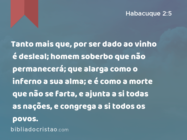 Tanto mais que, por ser dado ao vinho é desleal; homem soberbo que não permanecerá; que alarga como o inferno a sua alma; e é como a morte que não se farta, e ajunta a si todas as nações, e congrega a si todos os povos. - Habacuque 2:5