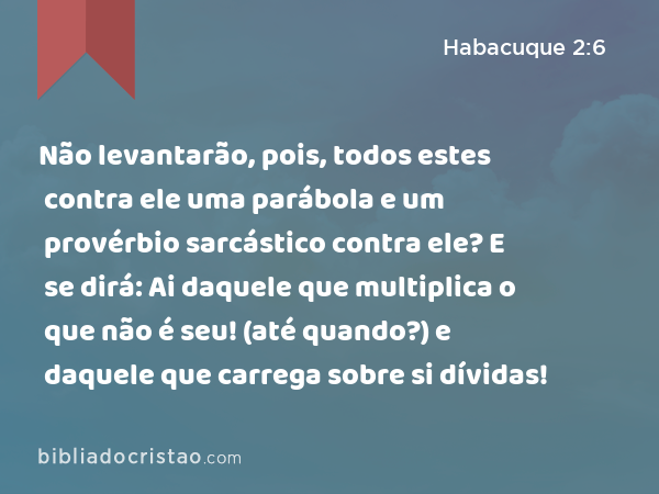 Não levantarão, pois, todos estes contra ele uma parábola e um provérbio sarcástico contra ele? E se dirá: Ai daquele que multiplica o que não é seu! (até quando?) e daquele que carrega sobre si dívidas! - Habacuque 2:6