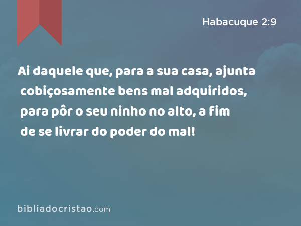 Ai daquele que, para a sua casa, ajunta cobiçosamente bens mal adquiridos, para pôr o seu ninho no alto, a fim de se livrar do poder do mal! - Habacuque 2:9