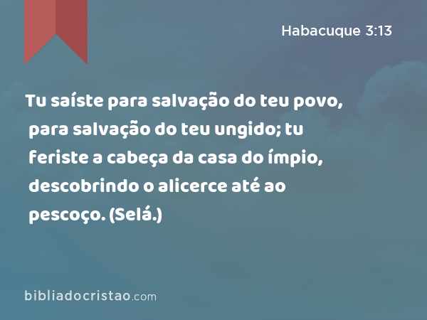 Tu saíste para salvação do teu povo, para salvação do teu ungido; tu feriste a cabeça da casa do ímpio, descobrindo o alicerce até ao pescoço. (Selá.) - Habacuque 3:13