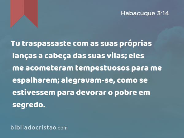 Tu traspassaste com as suas próprias lanças a cabeça das suas vilas; eles me acometeram tempestuosos para me espalharem; alegravam-se, como se estivessem para devorar o pobre em segredo. - Habacuque 3:14