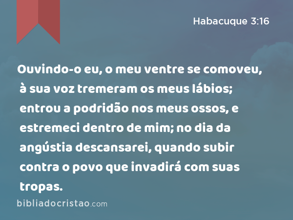 Ouvindo-o eu, o meu ventre se comoveu, à sua voz tremeram os meus lábios; entrou a podridão nos meus ossos, e estremeci dentro de mim; no dia da angústia descansarei, quando subir contra o povo que invadirá com suas tropas. - Habacuque 3:16